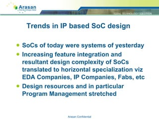 Trends in IP based SoC design SoCs of today were systems of yesterday Increasing feature integration and resultant design complexity of SoCs translated to horizontal specialization viz EDA Companies, IP Companies, Fabs, etc Design resources and in particular Program Management stretched Arasan Confidential 