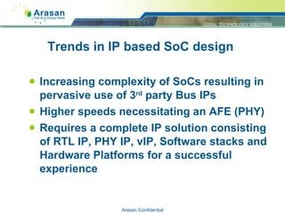 Trends in IP based SoC design Increasing complexity of SoCs resulting in pervasive use of 3 rd  party Bus IPs Higher speeds necessitating an AFE (PHY) Requires a complete IP solution consisting of RTL IP, PHY IP, vIP, Software stacks and Hardware Platforms for a successful experience Arasan Confidential 