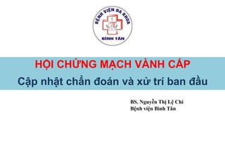 HỘI CHỨNG MẠCH VÀNH CẤP
Cập nhật chẩn đoán và xử trí ban đầu
BS. Nguyễn Thị Lệ Chi
Bệnh viện Bình Tân
 