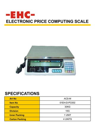 Art No ACS-M
Item No 01EH-D-PC002
Capacity 30KG
Division 10G
Inner Packing 1 UNIT
Carton Packing 4 UNITS
ELECTRONIC PRICE COMPUTING SCALE
SPECIFICATIONS
 