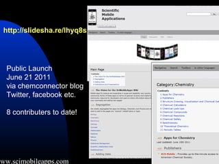 http://slidesha.re/lhyq8s




   Public Launch
   June 21 2011
   via chemconnector blog
   Twitter, facebook etc.

   8 contributers to date!




www.scimobileapps.com
 