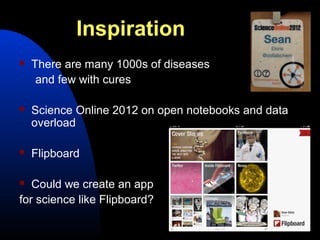 Inspiration
   There are many 1000s of diseases
     and few with cures

   Science Online 2012 on open notebooks and data
    overload

   Flipboard

  Could we create an app
for science like Flipboard?
 