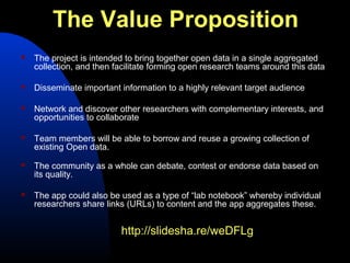 The Value Proposition
   The project is intended to bring together open data in a single aggregated
    collection, and then facilitate forming open research teams around this data

   Disseminate important information to a highly relevant target audience

   Network and discover other researchers with complementary interests, and
    opportunities to collaborate

   Team members will be able to borrow and reuse a growing collection of
    existing Open data.
   The community as a whole can debate, contest or endorse data based on
    its quality.

   The app could also be used as a type of “lab notebook” whereby individual
    researchers share links (URLs) to content and the app aggregates these.


                          http://slidesha.re/weDFLg
 