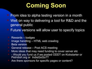 Coming Soon
   From idea to alpha testing version in a month
   Well on way to delivering a tool for R&D and the
    general public
   Future versions will allow user to specify topics
   Rewards – badges
   Image handling – HTML web crawling
   Beta version
   General release – Post ACS meeting
   More ideas that may need funding to cover server etc
   - Would you fund us if we posted ODDT on Kickstarter or
    Petridish.org or IndieGoGo??
   Are there sponsors for specific pages or content?
 