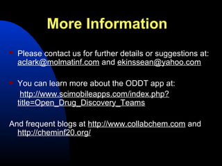 More Information
   Please contact us for further details or suggestions at:
    aclark@molmatinf.com and ekinssean@yahoo.com

   You can learn more about the ODDT app at:
     http://www.scimobileapps.com/index.php?
    title=Open_Drug_Discovery_Teams

And frequent blogs at http://www.collabchem.com and
  http://cheminf20.org/
 