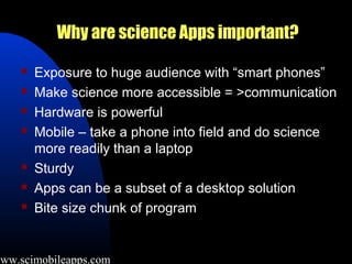 Why are science Apps important?

        Exposure to huge audience with “smart phones”
        Make science more accessible = >communication
        Hardware is powerful
        Mobile – take a phone into field and do science
         more readily than a laptop
        Sturdy
        Apps can be a subset of a desktop solution
        Bite size chunk of program


www.scimobileapps.com
 