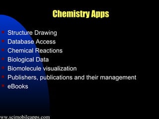 Chemistry Apps
     Structure Drawing
     Database Access
     Chemical Reactions
     Biological Data
     Biomolecule visualization
     Publishers, publications and their management
     eBooks



www.scimobileapps.com
 