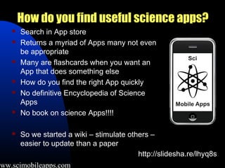 How do you find useful science apps?
       Search in App store
       Returns a myriad of Apps many not even
        be appropriate
       Many are flashcards when you want an
        App that does something else
       How do you find the right App quickly
       No definitive Encyclopedia of Science
        Apps
       No book on science Apps!!!!

       So we started a wiki – stimulate others –
        easier to update than a paper
                                            http://slidesha.re/lhyq8s
www.scimobileapps.com
 
