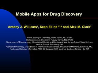 Mobile Apps for Drug Discovery

  Antony J. Williams1, Sean Ekins 2,3,4 and Alex M. Clark5


                          1
                           Royal Society of Chemistry, Wake Forest, NC 27587
                      2
                          Collaborations in Chemistry, Fuquay Varina, NC 27526.
3
  Department of Pharmacology, University of Medicine & Dentistry of New Jersey-Robert Wood Johnson
                                      Medical School, Piscataway, NJ.
 4
   School of Pharmacy, Department of Pharmaceutical Sciences, University of Maryland, Baltimore, MD.
      5
        Molecular Materials Informatics, 1900 St. Jacques #302, Montreal Quebec, Canada H3J 2S1
 