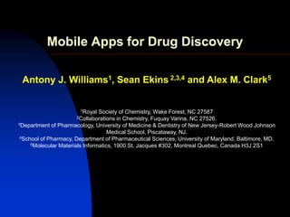 Mobile Apps for Drug Discovery

 Antony J. Williams1, Sean Ekins 2,3,4 and Alex M. Clark5


                       1Royal   Society of Chemistry, Wake Forest, NC 27587
                      2Collaborations   in Chemistry, Fuquay Varina, NC 27526.
3Department of Pharmacology, University of Medicine & Dentistry of New Jersey-Robert Wood Johnson

                                    Medical School, Piscataway, NJ.
 4School of Pharmacy, Department of Pharmaceutical Sciences, University of Maryland, Baltimore, MD.
     5Molecular Materials Informatics, 1900 St. Jacques #302, Montreal Quebec, Canada H3J 2S1
 
