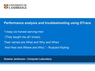 Performance analysis and troubleshooting using DTrace
“I keep six honest serving-men
(They taught me all I knew);
Their names are What and Why and When
And How and Where and Who.” - Rudyard Kipling
Graeme Jenkinson - Computer Laboratory
 