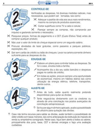 2                                                                                   2011


                        CONTROLE-SE
                        Verificadas as despesas, há diversas medidas radicais, mas
                        necessárias, que podem ser tomadas, tais como:
                               Adequar o padrão de vida aos seus reais rendimentos,
                               mesmo na compra de produtos essenciais;
                               Cortar supérfluos como TV a cabo e celular;
                            Planejar sempre as compras, não comprando por
    impulso e gastando somente o necessário;
    Pesquisar preços, formas de pagamento e o CET (Custo Efetivo Total) antes de
    comprar qualquer produto;
    Não usar o valor do limite do cheque especial como um segundo salário;
    Procurar atividades de lazer gratuitas, como passeios a parques públicos,
    exposições, etc;
    Sair sem cartão de crédito ou talão de cheques. Levar na carteira somente dinheiro
    suficiente para as despesas do dia.
                        EDUQUE-SE
                              Elabore um plano para controlar todas as despesas. Se
                              for o caso, envolva toda a família;
                              Acompanhe dia a dia seu saldo bancário e despesas
                              pagas no cartão de crédito;
                              Em todas as ações, procure sempre uma oportunidade
                              de economizar, mesmo em hábitos diários tais como
                              utilização de energia elétrica, telefone, transportes,
                              dentre outros.
                        AJUSTE-SE
                              Antes de tudo, saiba quanto realmente pretende
                              disponibilizar para quitar as dívidas;
                              Tente negociá-las diretamente com os credores ou
                              através de uma conciliação nos postos avançados de
                              conciliação extraprocessual;
                              Se houver algum dinheiro aplicado, avalie a possibilidade
                              de utilizá-lo para quitação das dívidas;
    Caso não tenha recursos para saldar as dívidas, avalie também a possibilidade de
    obter crédito com taxas menores, tais como antecipação da restituição do imposto de
    renda ou empréstimo consignado. Neste caso, fique bem atento a todos os valores,
    principalmente dos juros, taxas, CET e demais encargos e faça uma avaliação
    cuidadosa.
 