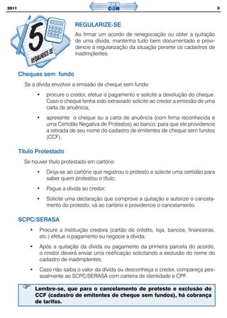 2011                                                                                             3



                               REGULARIZE-SE
                               Ao firmar um acordo de renegociação ou obter a quitação
                               de uma dívida, mantenha tudo bem documentado e provi-
                               dencie a regularização da situação perante os cadastros de
                               inadimplentes.


       Cheques sem fundo
         Se a dívida envolver a emissão de cheque sem fundo:
               •   procure o credor, efetue o pagamento e solicite a devolução do cheque.
                   Caso o cheque tenha sido extraviado solicite ao credor a emissão de uma
                   carta de anuência;
               •   apresente o cheque ou a carta de anuência (com firma reconhecida e
                   uma Certidão Negativa de Protestos) ao banco, para que ele providencie
                   a retirada de seu nome do cadastro de emitentes de cheque sem fundos
                   (CCF).

       Título Protestado
         Se houver título protestado em cartório:
               •   Dirija-se ao cartório que registrou o protesto e solicite uma certidão para
                   saber quem protestou o título;
               •   Pague a dívida ao credor;
               •   Solicite uma declaração que comprove a quitação e autorize o cancela-
                   mento do protesto, vá ao cartório e providencie o cancelamento.

       SCPC/SERASA
           •    Procure a instituição credora (cartão de crédito, loja, bancos, financeiras,
                etc.) efetue o pagamento ou negocie a dívida;
           •    Após a quitação da dívida ou pagamento da primeira parcela do acordo,
                o credor deverá enviar uma notificação solicitando a exclusão do nome do
                cadastro de inadimplentes;
           •    Caso não saiba o valor da dívida ou desconheça o credor, compareça pes-
                soalmente ao SCPC/SERASA com carteira de identidade e CPF.

               Lembre-se, que para o cancelamento de protesto e exclusão do
               CCF (cadastro de emitentes de cheque sem fundos), há cobrança
               de tarifas.
 