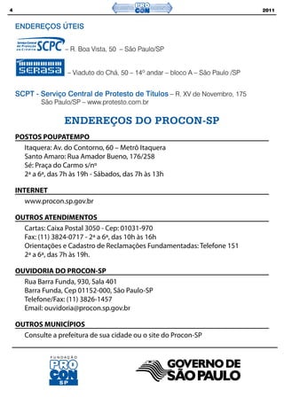 4                                                                                 2011


    ENDEREÇOS ÚTEIS


                    – R. Boa Vista, 50 – São Paulo/SP


                     – Viaduto do Chá, 50 – 14º andar – bloco A – São Paulo /SP


    SCPT - Serviço Central de Protesto de Títulos – R. XV de Novembro, 175
            São Paulo/SP – www.protesto.com.br

                    ENDEREÇOS DO PROCON-SP
    POSTOS POUPATEMPO
      Itaquera: Av. do Contorno, 60 – Metrô Itaquera
      Santo Amaro: Rua Amador Bueno, 176/258
      Sé: Praça do Carmo s/nº
      2ª a 6ª, das 7h às 19h - Sábados, das 7h às 13h

    INTERNET
       www.procon.sp.gov.br

    OUTROS ATENDIMENTOS
      Cartas: Caixa Postal 3050 - Cep: 01031-970
      Fax: (11) 3824-0717 - 2ª a 6ª, das 10h às 16h
      Orientações e Cadastro de Reclamações Fundamentadas: Telefone 151
      2ª a 6ª, das 7h às 19h.

    OUVIDORIA DO PROCON-SP
      Rua Barra Funda, 930, Sala 401
      Barra Funda, Cep 01152-000, São Paulo-SP
      Telefone/Fax: (11) 3826-1457
      Email: ouvidoria@procon.sp.gov.br

    OUTROS MUNICÍPIOS
      Consulte a prefeitura de sua cidade ou o site do Procon-SP
 