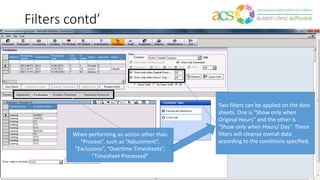 Filters contd’
Two filters can be applied on the data
sheets. One is “Show only when
Original Hours” and the other is
“Show only when Hours/ Day”. These
filters will cleanse overall data
according to the conditions specified.
When performing an action other than
“Process”, such as “Adjustment”,
“Exclusions”, “Overtime Timesheets”,
“Timesheet Processed”
 