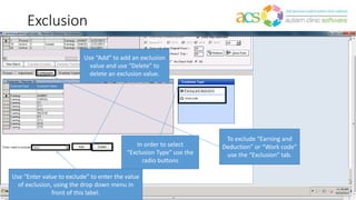 Exclusion
To exclude “Earning and
Deduction” or “Work code”
use the “Exclusion” tab.
In order to select
“Exclusion Type” use the
radio buttons
Use “Enter value to exclude” to enter the value
of exclusion, using the drop down menu in
front of this label.
Use “Add” to add an exclusion
value and use “Delete” to
delete an exclusion value.
 