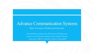 Advance Communication Systems
Topic: Concept of Fading and diversity.
School Of Electrical Engineering, MIT Academy Of Engineering.
Instructor: Prof. Dr.Debashis Adhikari & Prof. Mandar Nalavade
- Omkar Rane BETA17 0120160172 Block-A B.Tech E&TC
 