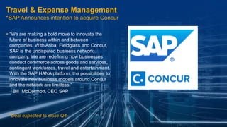 ©2014 SAP AG or an SAP affiliate company. All rights reserved. 
14 
Public 
Travel & Expense Management *SAP Announces intention to acquire Concur 
“We are making a bold move to innovate the future of business within and between companies. With Ariba, Fieldglass and Concur, SAP is the undisputed business network company. We are redefining how businesses conduct commerce across goods and services, contingent workforces, travel and entertainment. With the SAP HANA platform, the possibilities to innovate new business models around Concur and the network are limitless.” 
–Bill McDermott, CEO SAP 
*Deal expected to close Q4  