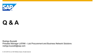 ©2014 SAP AG or an SAP affiliate company. All rights reserved. 
Q & A 
Rodrigo Buzzatti 
Presales Manager LATAM – Lob Procurement and Business Network Solutions 
rodrigo.buzzatti@sap.com 