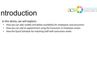 Introduction
• In this demo, we will explore:
• How you can add, modify and delete availability for employees and consumers
• How you can add an appointment using the Consumer or Employee screen
• How the Quick Schedule for matching staff with consumers works
 