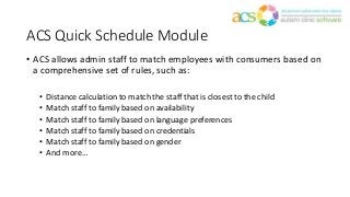 ACS Quick Schedule Module
• ACS allows admin staff to match employees with consumers based on
a comprehensive set of rules, such as:
• Distance calculation to match the staff that is closest to the child
• Match staff to family based on availability
• Match staff to family based on language preferences
• Match staff to family based on credentials
• Match staff to family based on gender
• And more…
 