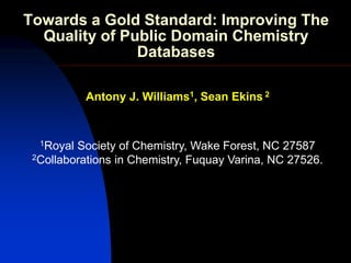 Towards a Gold Standard: Improving The
  Quality of Public Domain Chemistry
               Databases

           Antony J. Williams1, Sean Ekins 2


  1Royal Society of Chemistry, Wake Forest, NC 27587
 2Collaborations in Chemistry, Fuquay Varina, NC 27526.
 