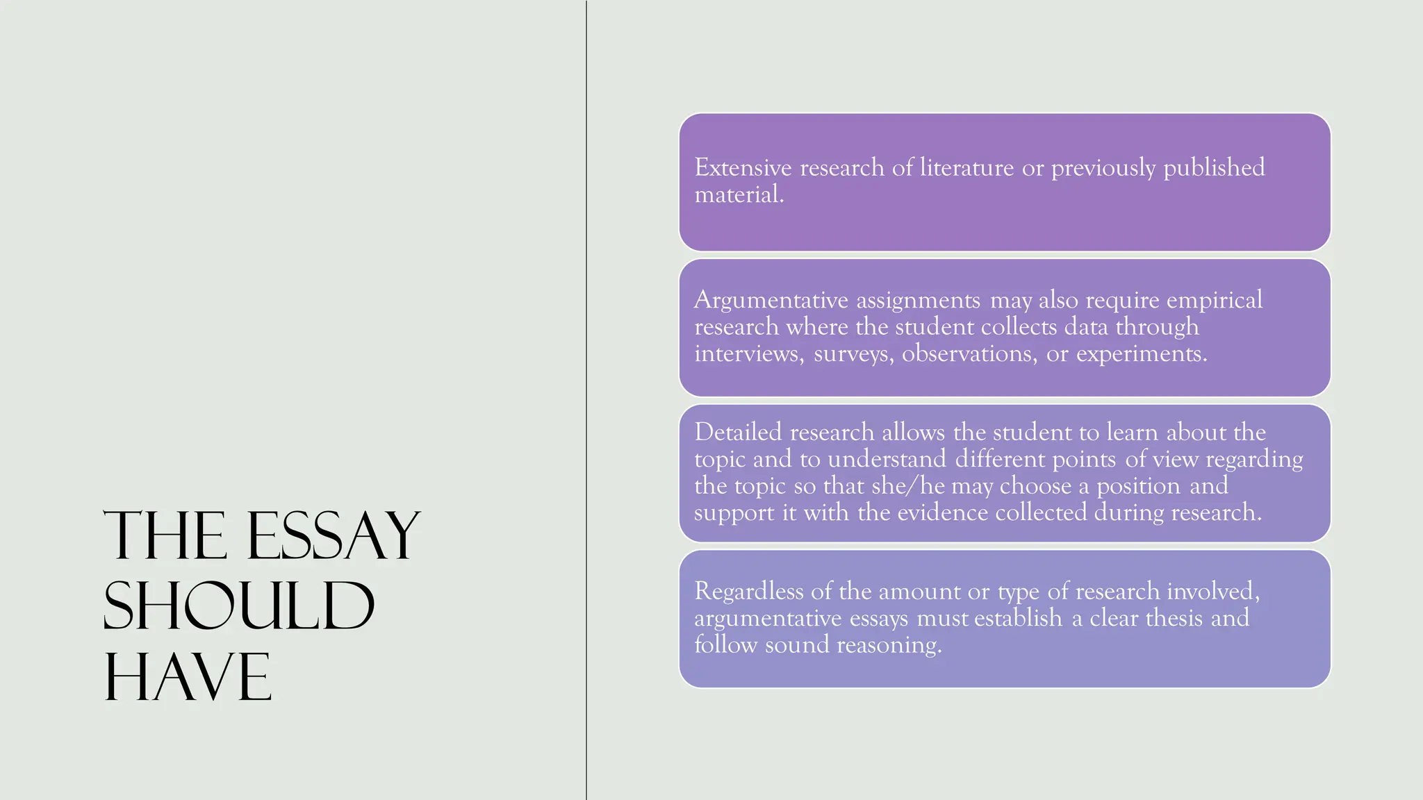 The essay
should
have
Extensive research of literature or previously published
material.
Argumentative assignments may also require empirical
research where the student collects data through
interviews, surveys, observations, or experiments.
Detailed research allows the student to learn about the
topic and to understand different points of view regarding
the topic so that she/he may choose a position and
support it with the evidence collected during research.
Regardless of the amount or type of research involved,
argumentative essays must establish a clear thesis and
follow sound reasoning.
 