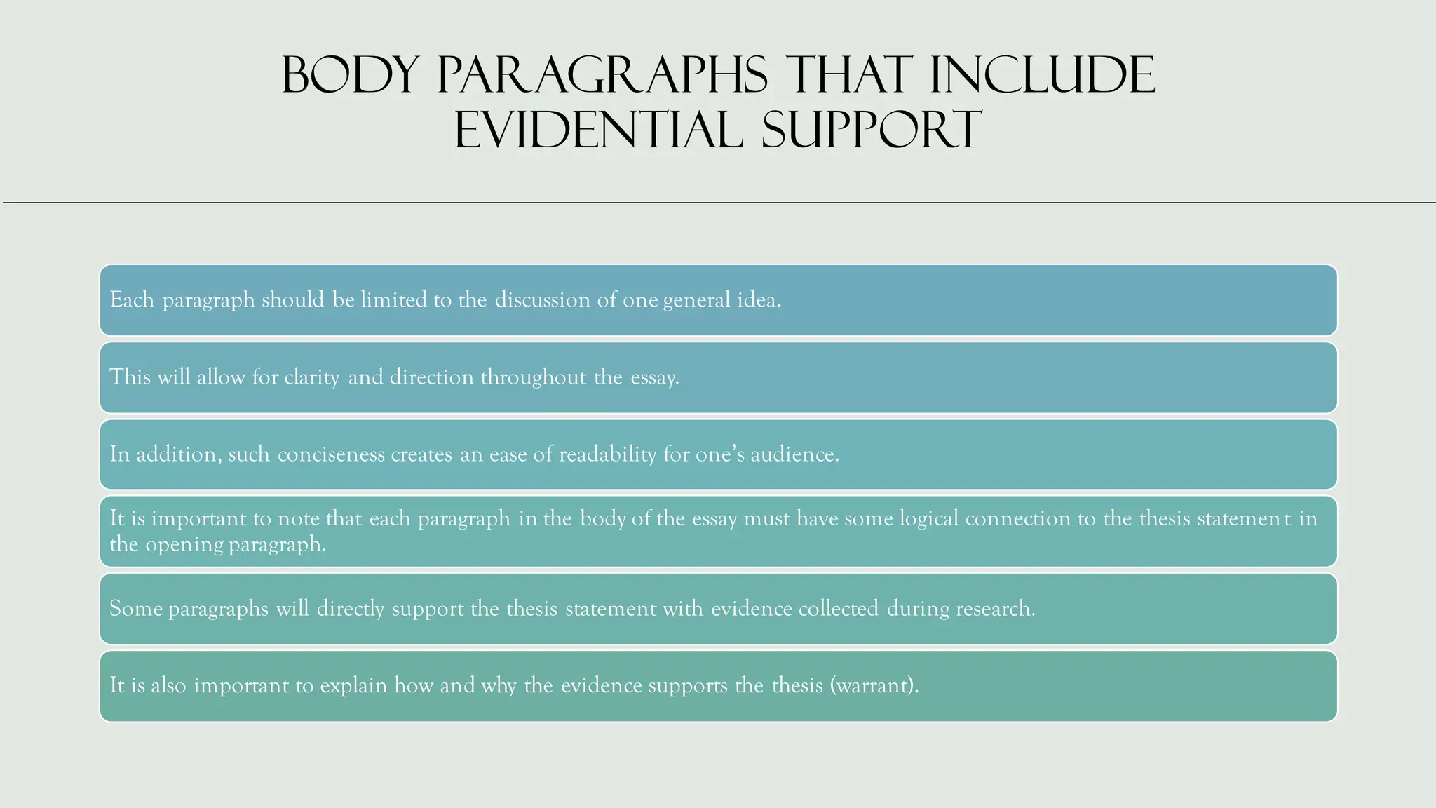 Body paragraphs that include
evidential support
Each paragraph should be limited to the discussion of one general idea.
This will allow for clarity and direction throughout the essay.
In addition, such conciseness creates an ease of readability for one’s audience.
It is important to note that each paragraph in the body of the essay must have some logical connection to the thesis statement in
the opening paragraph.
Some paragraphs will directly support the thesis statement with evidence collected during research.
It is also important to explain how and why the evidence supports the thesis (warrant).
 