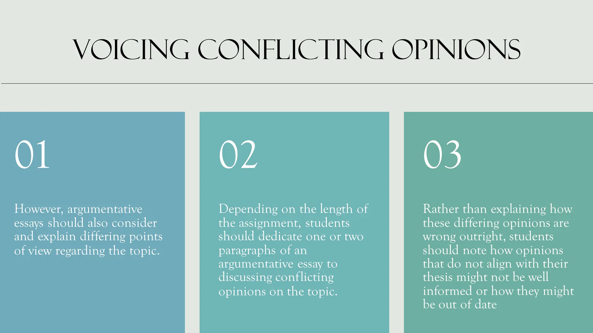 VOICING CONFLICTING OPINIONS
However, argumentative
essays should also consider
and explain differing points
of view regarding the topic.
01
Depending on the length of
the assignment, students
should dedicate one or two
paragraphs of an
argumentative essay to
discussing conflicting
opinions on the topic.
02
Rather than explaining how
these differing opinions are
wrong outright, students
should note how opinions
that do not align with their
thesis might not be well
informed or how they might
be out of date
03
 