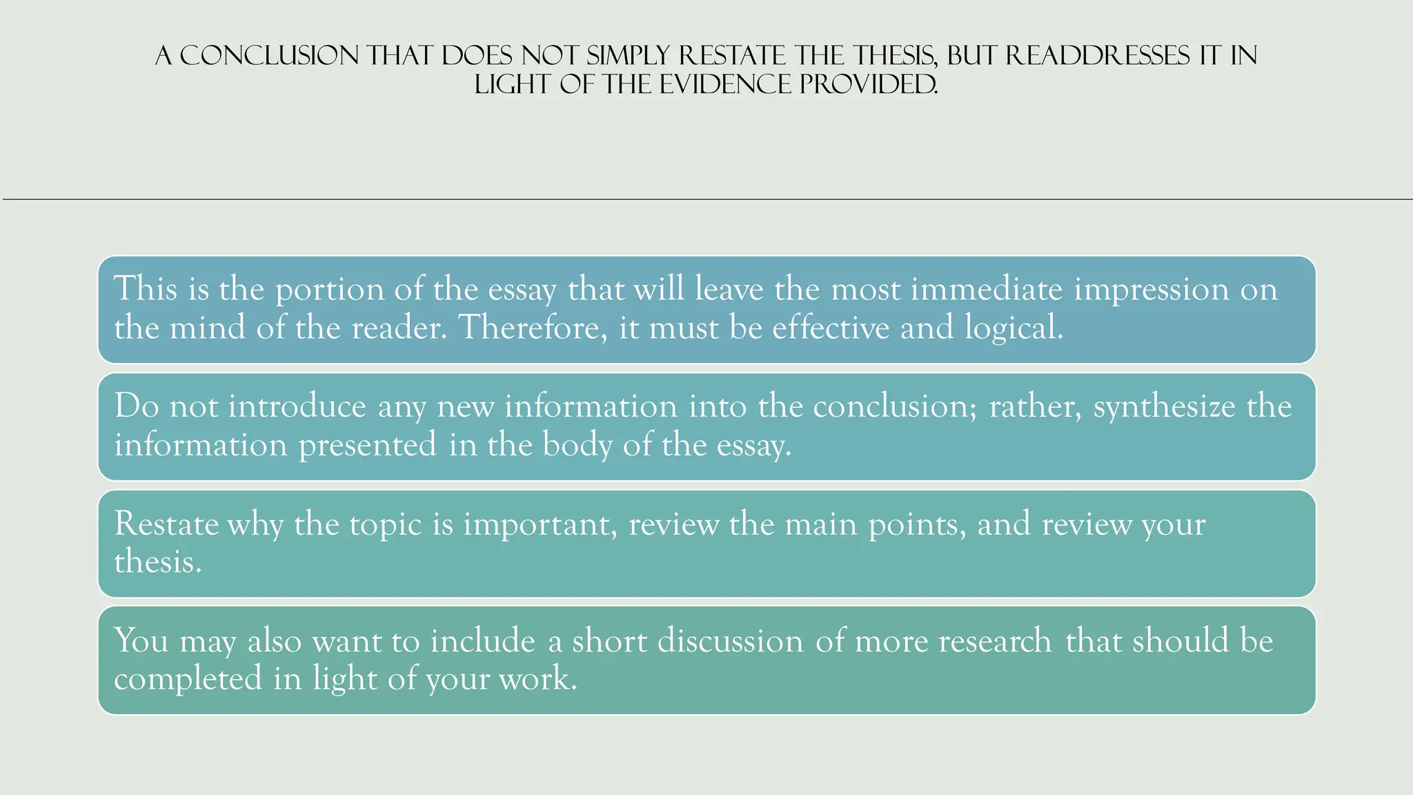 A conclusion that does not simply restate the thesis, but readdresses it in
light of the evidence provided.
This is the portion of the essay that will leave the most immediate impression on
the mind of the reader. Therefore, it must be effective and logical.
Do not introduce any new information into the conclusion; rather, synthesize the
information presented in the body of the essay.
Restate why the topic is important, review the main points, and review your
thesis.
You may also want to include a short discussion of more research that should be
completed in light of your work.
 