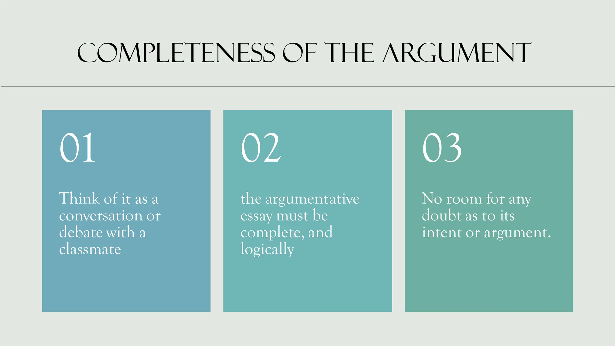 COMPLETENESS OF THE ARGUMENT
Think of it as a
conversation or
debate with a
classmate
01
the argumentative
essay must be
complete, and
logically
02
No room for any
doubt as to its
intent or argument.
03
 