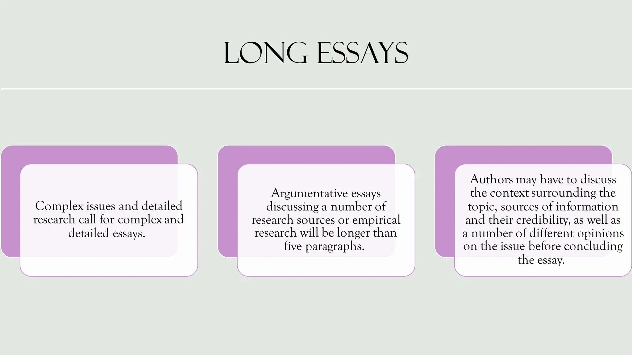 LONG ESSAYS
Complex issues and detailed
research call for complex and
detailed essays.
Argumentative essays
discussing a number of
research sources or empirical
research will be longer than
five paragraphs.
Authors may have to discuss
the context surrounding the
topic, sources of information
and their credibility, as well as
a number of different opinions
on the issue before concluding
the essay.
 