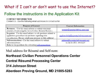 What if I can’t or don’t want to use the Internet? Follow the instructions in the Application Kit Mail address for Résumé and Self-nom: Northeast Civilian Personnel Operations Center Central Résumé Processing Center 314 Johnson Street Aberdeen Proving Ground, MD 21005-5283 