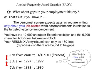 Another Frequently Asked Question (FAQ’s) Q:  What about gaps in your employment history? A:  That’s OK, if you have to … The personnel system expects gaps as you are writing  only  about your  job-related  work accomplishments in relation to the targeted vacancy announcement. You have the 12,000 character Experience block and the 6,000 character Additional Information block Your RESUMIX Army résumé can only be 180 lines    (3 pages) – so there are bound to be gaps  Job from 2001 to 11/11/1111 (Present) Job from 1997 to 1999 Job from 1992 to 1995 All of the jobs  relate  to the vacancy announcement 
