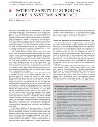 © 2007 WebMD, Inc. All rights reserved.                                                          ACS Surgery: Principles and Practice
ELEMENTS OF CONTEMPORARY PRACTICE                                         5 Patient Safety in Surgical Care: A Systems Approach— 1


5         PATIENT SAFETY IN SURGICAL
          CARE: A SYSTEMS APPROACH
Robert S. Rhodes, M.D., F.A.C.S.




High-proﬁle catastrophes such as the explosion of the nuclear             and ways in which surgeons can take the lead in overcoming these
power plant at Chernobyl, the near meltdown of the nuclear power          obstacles. Speciﬁc issues related to the cost-effectiveness of surgi-
plant at Three Mile Island, the explosion of a chemical plant in          cal care are discussed in greater detail elsewhere [see ECP:7
Bhopal, numerous aviation disasters, and the loss of the space            Elements of Cost-Effective Nonemergency Surgical Care].6
shuttles Challenger and Columbia share important characteristics.
First, the casualties are notable for their number, their celebrity, or
both. Second (and more germane to this chapter), each of them             Nature and Magnitude of Adverse Events in Surgical Care
occurred as a result of multiple failures within complex systems.            For most of the important concepts bearing on patient safety in
Human errors played a role in all these failures, but the errors were     the surgical setting, generally accepted deﬁnitions exist [see Sidebar
not single acts of negligence so much as they were magniﬁcations          Deﬁnitions of Terms Related to Patient Safety]; the ensuing dis-
of multiple seemingly small interactions, the signiﬁcance of which        cussion is based on these deﬁnitions.6 A solid understanding of the
was initially unrecognized or underestimated.                             key concepts—such as the distinctions between an adverse event
   Until relatively recently, medical injuries, unlike these other        (or adverse outcome), an error, and negligence—is critical for
events, rarely received much publicity, partly because they affected      managing errors as system failures rather than as isolated inci-
only one patient at a time and because their aggregate number was         dents.7 In particular, such an understanding can help in navigating
neither recognized nor well publicized. The Institute of Medicine         the often-turbulent emotional milieu that can surround adverse
(IOM) did much to change this situation with the publication of           patient events. Given their motivation to help patients, physicians
its 1999 report estimating that as many as 98,000 medical                 tend to be highly sensitive to issues of causation, and this sensitiv-
error–related deaths occur each year in the United States.1 This          ity can then interfere with the recognition and management of
estimate far exceeds the number of casualties from more publi-            safety issues.
cized nonmedical disasters; if it is accurate, medical errors are one        The two most widely cited estimates of adverse medical events
of the leading causes of death in the United States (http://www.cdc.      derive from the Harvard Medical Practice Study (HMPS)8 and
gov/scientiﬁc.htm). In addition to the cost in lives, medical injuries    from a study in Colorado and Utah.9 The HMPS, a population-
carry a substantial cost in dollars.2                                     based study of patients hospitalized in New York State during
   The IOM report also challenged the notions that medical injury         1984, found that nearly 4% of patients experienced an adverse
is primarily the result of “bad apples” and that safety can be            event and that about half of such events occurred in surgical
improved largely by ridding the system of these persons.                  patients. The Colorado/Utah study, which randomly sampled
Undoubtedly, bad apples exist, but it is increasingly clear that          15,000 nonpsychiatric discharges during 1992, found that the
health care–related injuries represent system failures and are not        annual incidence of adverse surgical events was 3.0% and that
simply the result of a few individual errors. The bad-apple per-
spective tends to persist because, at least until recently, our culture
has placed more emphasis on individual human error as a cause of
medical injury than on ﬂaws in the health care system.3 Currently,           Definitions of Terms Related to Patient Safety6
however, this perspective seems to be changing as a result of the            • An adverse event is an injury that was caused by medical man-
growing recognition that modern health care is as complex as—if                  agement and that results in measurable disability.
not more complex than—the systems associated with nuclear                    • An error is the failure of a planned action to be completed as
                                                                                 intended or the use of a wrong plan to achieve an aim. Errors can
power, aviation, and space ﬂight.4 The cognitive and technical                   include problems in practice, products, procedures, and systems.
complexity of the tasks performed in the OR, the ICU, and the ED             •   A preventable adverse event is an adverse event that is attrib-
certainly rivals that of these other endeavors. Furthermore, optimal             utable to error.
patient care increasingly requires coordination among an expand-             •   An unpreventable adverse event is an adverse event resulting
ing number of participants. It has been estimated that in the early              from a complication that cannot be prevented given the current
20th century, health care involved the interaction of three persons,             state of knowledge.
on average; by the beginning of the 21st century, that number had            •   A near miss is an event or situation that could have resulted in
                                                                                 accident, injury, or illness but did not, either by chance or
risen to 16.                                                                     through timely intervention.
   In this chapter, I address (1) the characteristics of systems in          •   A medical error is an adverse event or near miss that is pre-
general and (2) surgical care as a particular example of a system. I             ventable with the current state of medical knowledge.
describe the growing knowledge of factors that affect human per-             •   A system is a regularly interacting or interdependent group of
formance and how these factors contribute to adverse surgical out-               items forming a unified whole.
comes. My primary focus is on patient safety, but I also touch on            •   A systems error is an error that is not the result of an individual’s
overall quality of care; in surgical settings, the two often cannot be           actions but the predictable outcome of a series of actions and
entirely separated.5 In addition, I outline current obstacles to                 factors that make up a diagnostic or treatment process.
improving safety, system approaches to making improvements,
 