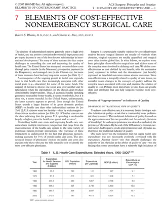 © 2003 WebMD Inc. All rights reserved.                                                  ACS Surgery: Principles and Practice
ELEMENTS OF CONTEMPORARY PRACTICE                                               7 ELEMENTS OF COST-EFFECTIVE CARE — 1


7        ELEMENTS OF COST-EFFECTIVE
         NONEMERGENCY SURGICAL CARE
Robert S. Rhodes, M.D., F.A.C.S., and Charles L. Rice, M.D., F.A.C.S.




The citizens of industrialized nations generally enjoy a high level           Surgery is a particularly suitable subject for cost-effectiveness
of health, and the positive correlation between life expectancy and        analysis because surgical illnesses are usually of relatively short
per capita income is one of the best-known relationships in inter-         duration, surgical outcomes are readily quantiﬁed, and surgical
national development.1 Yet many of these nations also face major           costs often involve global fees. In what follows, we explore some
challenges in controlling the cost and improving the quality of            basic principles of cost-effective surgical care and address some of
health care.The United States has attempted to control these costs         the complex issues involved in deﬁning such care.We deﬁne cost-
through price controls (in the Nixon era), prospective payment (in         effectiveness as cost divided by net beneﬁt, with the numerator
the Reagan era), and managed care (in the Clinton era), but none           (cost) expressed in dollars and the denominator (net beneﬁt)
of these measures have had any long-term success [see Table 1].2,3         expressed as beneﬁcial outcomes minus adverse outcomes. Since
   A consequence of the ongoing growth in health care expendi-             cost-effectiveness is integrally related to quality of care issues, we
tures is that health care then increasingly competes with other            consider recent changes in the concepts of quality, address the
social goals (e.g., education) for some of the same funds. The             complex issues associated with cost, and examine the relation of
anguish of having to choose one social goal over another can be            quality to cost. Perhaps most important, we also focus on speciﬁc
rationalized when the expenditures on the chosen goal produce              skills and attributes that can help surgeons become more cost-
demonstrable improvements. Thus, if increased health spending              effective.
generates measurably better health, it seems worthwhile, but if it
does not, it seems wasteful. In the United States, unfortunately,
the latter scenario appears to prevail. Even though the United             Demise of “Appropriateness” as Indicator of Quality
States spends a larger fraction of its gross domestic product
                                                                           DRAWBACKS OF TRADITIONAL VIEW OF QUALITY
(GDP) on health care than other industrialized nations do [see
Table 2], U.S. citizens seem less healthy—often by wide margins—              To achieve cost-effective care, it is necessary ﬁrst to develop a suit-
than citizens in other nations [see Table 3].4 Of further concern are      able deﬁnition of quality—a task that is considerably more problem-
the data indicating that the greater U.S. spending is attributable         atic than it seems.6,7 The traditional deﬁnition of quality focused on
largely to higher prices for health care goods and services.5              the appropriateness of the care provided, and the authority (in terms
   Controlling health care costs and improving health care out-            of knowledge) for such appropriateness was viewed as exclusively the
comes have multiple interwoven perspectives that range from the            province of physicians. By the end of the 20th century, however, sev-
macrostructure of the health care system to the wide variety of            eral factors had begun to erode appropriateness (and physician au-
individual patient-provider interactions. The relevance of these           thority) as the traditional indicator of quality.
interactions is underscored by the fact that physician decision-              One such factor was the realization that per capita health care
making accounts for 75% of overall health care costs. The pro-             expenditure was not necessarily positively correlated with life
nounced impact of physicians’ choices on health care costs also            expectancy. Another factor—one that directly challenged the
explains why those who pay the bills naturally seek to identify the        authority of the physician as the arbiter of quality of care—was the
most cost-effective physicians.                                            ﬁnding that some procedures have a relatively high incidence of

                          Table 1       U.S. Health Care Expenditures: Selected Years, 1960–20002,184

                                 Expenditure                                                                       Expenditure as
                 Year        for Health Services   U.S. Population       Expenditure                               Percentage of
                                                                                            GDP ($ billion)
                                 and Supplies         (million)         per Capita ($)                               GDP (%)
                                   ($ billion)

                 1960               25.2                190                  141                  527                     5.1

                 1970               67.9                215                  341                 1,036                    7.1

                 1980              245.8                230                 1,067                2,796                    8.8

                 1990              696.0                254                 2,738                5,803                   12.0

                 1995              990.1                268                 3,697                7,401                   13.4

                 2000            1,310.0                280                 4,672                9,825                   13.3

               GDP—gross domestic product
 