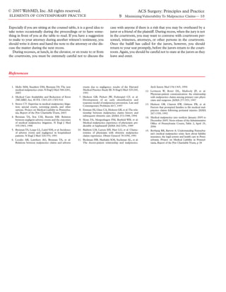 © 2007 WebMD, Inc. All rights reserved.                                                                  ACS Surgery: Principles and Practice
ELEMENTS OF CONTEMPORARY PRACTICE                                                              9 Minimizing Vulnerability To Malpractice Claims— 10

Especially if you are sitting at the counsel table, it is a good idea to               case with anyone if there is a risk that you may be overheard by a
take notes occasionally during the proceedings or to have some-                        juror or a friend of the plaintiff. During recess, when the jury is not
thing in front of you at the table to read. If you have a suggestion                   in the courtroom, you may want to converse with courtroom per-
to make to your attorney during another witness’s testimony, you                       sonnel, witnesses, attorneys, or other persons in the courtroom.
should write it down and hand the note to the attorney or else dis-                    Once the bailiff has called for the jurors, however, you should
cuss the matter during the next recess.                                                return to your seat promptly, before the jurors return to the court-
   During recesses, at lunch, in the elevator, or en route to or from                  room. Again, you should be careful not to stare at the jurors as they
the courtroom, you must be extremely careful not to discuss the                        leave and enter.



References


  1. Mello MM, Studdert DM, Brennan TA: The new                events due to negligence: results of the Harvard         Arch Intern Med 154:1365, 1994
     medical malpractice crisis. N Engl J Med 348:2281,        Medical Practice Study III. N Engl J Med 325:245,    12. Levinson W, Roter DL, Mullooly JP, et al:
     2003                                                      1991                                                     Physician-patient communication: the relationship
  2. Medical Care Availability and Reduction of Error       7. Hickson GB, Pichert JW, Federspiel CF, et al:            with malpractice claims among primary care physi-
     (MCARE) Act, 40 P.S. 1303.101-1303.910                    Development of an early identiﬁcation and                cians and surgeons. JAMA 277:553, 1997
  3. Struve CT: Expertise in medical malpractice litiga-       response model of malpractice prevention. Law and
                                                                                                                    13. Hickson GB, Clayton EW, Githens PB, et al:
     tion: special courts, screening panels, and other         Contemporary Problems 60:7, 1997
                                                                                                                        Factors that prompted families to ﬁle medical mal-
     options. Project on Medical Liability in Pennsylva-    8. Entman SS, Glass CA, Hickson GB, et al:The rela-         practice claims following perinatal injuries. JAMA
     nia, Report of the Pew Charitable Trusts, 2003            tionship between malpractice claims history and          267:1359, 1992
  4. Brennan TA, Sox CM, Burstin HR: Relation                  subsequent obstetric care. JAMA 272:1588, 1994
                                                                                                                    14. Medical malpractice jury verdicts: January 2005 to
     between negligent adverse events and the outcomes      9. Sloan FA, Mergenhagen PM, Burﬁeld WB, et al:             December 2005. News release of the Administrative
     of medical malpractice litigation. N Engl J Med           Medical malpractice experience of physicians: pre-       Ofﬁce of Pennsylvania Courts, Table 2, April 25,
     335:1963, 1996                                            dictable or haphazard? JAMA 262:3291, 1989               2006
  5. Brennan TA, Leape LL, Laird NM, et al: Incidence      10. Baldwin LM, Larson EH, Hart LG, et al: Charac-       15. Bovbjerg RR, Bartow A: Understanding Pennsylva-
     of adverse events and negligence in hospitalized          teristics of physicians with obstetric malpractice       nia’s medical malpractice crisis: facts about liability
     patients. N Engl J Med 324:370, 1991                      claims experience. Obstet Gynecol 78:1050, 1991          insurance, the legal system and health care in Penn-
  6. Localio AR, Lawthers AG, Brennan TA, et al:           11. Beckman HB, Markakis KM, Suchman AL, et al:              sylvania. Project on Medical Liability in Pennsyl-
     Relations between malpractice claims and adverse          The doctor-patient relationship and malpractice.         vania, Report of the Pew Charitable Trusts, p 28
 