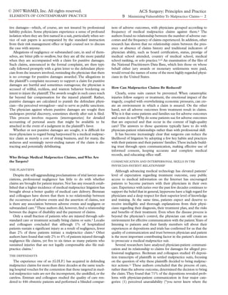 © 2007 WebMD, Inc. All rights reserved.                                                 ACS Surgery: Principles and Practice
ELEMENTS OF CONTEMPORARY PRACTICE                                               9 Minimizing Vulnerability To Malpractice Claims— 2

tive damages—which, of course, are not insured by professional           ison of adverse outcomes, with physicians grouped according to
liability policies. Some physicians experience a sense of profound       frequency of medical malpractice claims against them.8 The
isolation when they are ﬁrst named in a suit, particularly when ser-     authors found no relationship between the number of adverse out-
vice of suit papers is accompanied by the standard instruction           comes and the frequency of claims experienced. In addition, other
from their risk management ofﬁce or legal counsel not to discuss         research has shown that no relationship exists between the pres-
the case with anyone.                                                    ence or absence of claims history and traditional indicators of
   Allegations of negligence or substandard care, in and of them-        physician ability, such as board certiﬁcation, status, prestige of
selves, are bitter pills to swallow, but they are all the more painful   medical school attended, country of medical school, medical
when they are accompanied with a claim for punitive damages.             school ranking, or solo practice.9,10 An examination of the ﬁles of
Such claims, announced in the formal complaint, are then typi-           the National Practitioners Data Base, which lists those on whose
cally followed promptly with a grim letter to the defendant physi-       behalf either jury awards or monetary settlements were paid,
cian from the insurers involved, reminding the physician that there      would reveal the names of some of the most highly regarded physi-
is no coverage for punitive damages awarded. The allegations in          cians in the United States.
the plaintiff’s complaint necessary to support a claim for punitive
damages are hurtful and sometimes outrageous; the physician is
accused of willful, reckless, and wanton behavior bordering on           How Can Malpractice Claims Be Reduced?
intent to injure the plaintiff.The awards sought in such cases reach        Clearly, some suits cannot be prevented. When catastrophic
far beyond fair compensation for the injured plaintiff. Rather,          injuries follow surgery or treatment, the emotional impact of the
punitive damages are calculated to punish the defendant physi-           tragedy, coupled with overwhelming economic pressures, can cre-
cian—the perceived wrongdoer—and to serve as public sanctions.           ate an environment in which a claim is assured. On the other
The physician against whom punitive damages are sought then              hand, not all adverse outcomes from treatment result in claims.
undergoes pretrial discovery, sometimes shortly after suit is ﬁled.      Why is it that some patients and families sue for adverse outcomes
This process involves requests (interrogatories) for detailed            and some do not? Why do some patients sue for adverse outcomes
accounting of personal assets that might be available to be              that are expected and that occur in the context of high-quality
attached in the event of a judgment in the plaintiff’s favor.            care? The answers to those questions typically have to do with
   Whether or not punitive damages are sought, it is difﬁcult for        physician-patient relationships rather than with professional skill.
most physicians to regard being harpooned by a medical malprac-             It has become increasingly clear that surgeons can reduce the
tice claim as merely a cost of doing business, and for many, the         likelihood of litigation by adopting a few key habits and practices
arduous and seemingly never-ending nature of the claim is dis-           with their patients and their patients’ families.These include build-
tracting and potentially debilitating.                                   ing trust through open communication, making effective use of
                                                                         informed consent, keeping accurate and complete medical
                                                                         records, and educating ofﬁce staff.
Who Brings Medical Malpractice Claims, and Who Are
the Targets?                                                             COMMUNICATION AND INTERPERSONAL SKILLS IN THE
                                                                         PHYSICIAN-PATIENT RELATIONSHIP
THE PLAINTIFFS
                                                                             Although advancing medical technology has elevated patients’
   Despite the self-aggrandizing proclamations of trial lawyer asso-     level of expectation regarding treatment outcome, easy public
ciations, professional negligence has little to do with whether          access to medical information on the Internet has encouraged
claims are brought for patient injuries. Nor has any research estab-     patients to become partners with their physicians in their own
lished that a higher incidence of medical malpractice litigation has     care. Experience with juries over the past few decades continues to
brought about a better quality of medical care delivery. Brennan         support the belief that in general, laypersons have a high regard for
and colleagues have shown that there is no relationship between          physicians and a deep respect for their superior level of knowledge
the occurrence of adverse events and the assertion of claims, nor        and training. At the same time, patients expect and deserve to
is there any association between adverse events and negligent or         receive intelligible and thorough explanations from their physi-
substandard care.4 These authors did, however, ﬁnd a relationship        cians regarding their diagnosis, their treatment plan, and the risks
between the degree of disability and the payment of claims.              and beneﬁts of their treatment. Even when the disease process is
   Only a small fraction of patients who are injured through sub-        beyond the physician’s control, the physician can still create an
standard care or treatment actually bring claims or suits.5 Localio      environment for effective communication with the patient.Years of
and colleagues concluded that although 1% of hospitalized                listening to patients and their family members tell about their
patients sustain a signiﬁcant injury as a result of negligence, fewer    experiences at depositions and trials has conﬁrmed for us that the
than 2% of these patients initiate a malpractice claim.6 Other           quality of communication and trust between physician and patient
authors have found that only 2% to 4% of patients injured through        is the most important contributing factor in the patient’s decision
negligence ﬁle claims, yet ﬁve to six times as many patients who         to prosecute a medical malpractice suit.
sustained injuries that are not legally compensable also ﬁle mal-            Several researchers have analyzed physician-patient communi-
practice claims.7                                                        cation and its relationship to claims for damages for alleged pro-
                                                                         fessional negligence. Beckman and colleagues studied 45 deposi-
THE DEFENDANTS
                                                                         tion transcripts of plaintiffs in settled malpractice suits, focusing
   The experience one of us (G.H.F.) has acquired in defending           on the question of why these plaintiffs decided to bring malprac-
malpractice claims for more than three decades at the same teach-        tice actions.11 These authors concluded that the process of care,
ing hospital vouches for the contention that those targeted in med-      rather than the adverse outcome, determined the decision to bring
ical malpractice suits are not the incompetent, the unskilled, or the    the claim.They found that 71% of the depositions revealed prob-
careless. Entman and colleagues studied the quality of care ren-         lems with physician-patient communication in four major cate-
dered to 446 obstetric patients and performed a blinded compar-          gories: (1) perceived unavailability (“you never knew where the
 