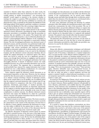 © 2007 WebMD, Inc. All rights reserved.                                                   ACS Surgery: Principles and Practice
ELEMENTS OF CONTEMPORARY PRACTICE                                                 9 Minimizing Vulnerability To Malpractice Claims— 4

standard is objective rather than subjective. In other words, the         is exceedingly rare that physicians can actually recall the informed
risks and alternatives that must be disclosed are those that a “rea-      consent discussion in question at the time of the suit. However, the
sonable patient, in similar circumstances”—not necessarily the            content of the communication can be proved more reliably
plaintiff—would regard as material to the decision whether to             through custom and habit than through direct recollection, partic-
undergo the surgery in question. With procedures for which the            ularly when the elements of the discussion are corroborated with a
statistical incidence of risks has been published or is known, the        comprehensive but clear form signed by the patient.
physician has a duty to quantify for the patient the likelihood of the       In some cases, physicians encourage the showing of a patient
risk being realized. If the patient’s particular condition or situation   education video that explains the intended procedure; such a video
is such that the likelihood of the risk occurring is higher than aver-    should also communicate the risks of the procedure. The use of
age, the physician has the duty to so inform the patient.                 educational videos can provide additional evidence to support the
   Many physicians ignore another critical element in the required        defense that the patient gave informed consent. Each version of the
informed consent discussions: describing the range of reasonable          video should be labeled with the dates when it was routinely used,
alternative procedures or modalities other than the procedure in          and it should not be discarded when it is replaced with updated
question that are available to the patient. The hazard that such          versions.The patient’s chart should reﬂect that the patient watched
omissions entail is illustrated by a case in which the physician per-     the video and had no questions after a review of its contents.
formed a transesophageal balloon dilatation of the esophagus to              The physician who will perform the procedure, not the nurse or
address achalasia that had not responded to conservative medical          resident who will assist at it, has the duty to secure the patient’s
therapy.The risk of esophageal perforation was disclosed as part of       consent. Information provided by other health care providers can,
informed consent, and the procedure was performed totally with-           however, be used by the defense as evidence.
in the standard of care, but the patient suffered perforation of the
                                                                          DOCUMENTATION
esophagus with serious permanent and long-term disability.
Although an alternative approach, via thoracotomy, was known to              Along with effective communication techniques and informed
be followed at other institutions, it was not used at the defendant       consent protocols, good documentation practices can minimize a
hospital, and the informed consent discussion therefore did not           surgeon’s risk of becoming a defendant in a medical malpractice
include the surgical alternative as a disclosed option. The defen-        suit, or at least provide a more effective defense if litigation is com-
dants were forced to settle the case for a signiﬁcant amount of           menced. Although the purpose of keeping medical records is to
money, even though there had been no negligence and the patient           provide subsequent caregivers with important information relevant
acknowledged that the risk of esophageal perforation had been             to the patient’s condition and treatment, in the context of litigation,
thoroughly disclosed. A breach of informed consent was easily             medical records are used to demonstrate what care was or was not
established because one of the reasonable alternatives was not dis-       rendered. A standard question that plaintiffs’ attorneys ask defen-
closed to the patient. The argument that a reasonable person              dants at pretrial depositions is whether the defendant agrees with
would probably have rejected the surgical alternative had it been         the adage, “If it is not documented, it wasn’t done.”Time and time
disclosed was not a valid defense; nondisclosure of a reasonable          again, otherwise defensible cases are compromised because of
alternative, in and of itself, created strict liability.                  inadequate documentation, such as failure to document an order,
   Some surgeons regard the informed consent discussion as an             the time an order was given, a critical telephone call from the
inconvenient imposition on their time. However, the few minutes           patient or patient’s family, a critical informal consultation, or criti-
needed for this discussion pales in comparison with the time need-        cal symptoms reported by a patient during the course of an exam-
ed to defend a lawsuit involving a breach of informed consent,            ination or clinic visit.
either as the central claim or as an ancillary one. In addition, given       As noted [see The Malpractice Climate, above], various tort pro-
that the surgeon’s personal interaction with a patient may be sig-        visions have been enacted with the intention of upgrading the qual-
niﬁcantly limited in comparison with that of the primary care             ity of expert witnesses. Better-qualiﬁed witnesses will generally be
physician, obstetrician, gynecologist, or medical specialist, the         more objective, authoritative, and credible than less well qualiﬁed
informed consent discussion presents an important opportunity             witnesses. Such witnesses may nonetheless be inﬂuenced, some-
for the surgeon to develop rapport and a positive relationship with       times to the defendant physician’s detriment, by the quality of the
the patient. Such rapport can be invaluable in the event of a later       documentation provided. On one hand, if the chart is well docu-
complication or adverse outcome. An effective informed consent            mented and the case is defensible, many reputable experts will be
discussion may reduce the likelihood of a claim for a particular          loath to give an opinion stating that substandard care was provid-
adverse outcome if the patient remembers that the risk of its occur-      ed. On the other hand, absence of adequate documentation some-
rence was disclosed and discussed.                                        times prejudices expert case reviewers in favor of the plaintiff, even
   Informed consent is not the consent form.The form is merely a          though subsequent deposition testimony may provide a cogent and
piece of evidence documenting that informed consent occurred;             defensible explanation for how and why the adverse event or com-
the critical factor is the content of the discussion. For the form to     plication occurred.
be effective, it must cogently summarize the disclosures in a man-           It is crucial to ensure that telephone conversations are docu-
ner that makes it difﬁcult for the patient later to refute, in a “he      mented. Cases have been saved in the courtroom simply because
said, she said” controversy, the version of the discussion that the       a resident who received a call jotted a short note of the patient’s
physician may be rendering in the courtroom under oath.                   complaint and the advice given and pasted it in the patient’s chart.
   An effective discussion of informed consent based on custom            All appointments, cancellations of appointments, and reasons for
and habit is essential because of the slow pace of the legal system.      cancellations should be logged. If printed images of bedside ultra-
In most jurisdictions, the statute of limitations for bringing claims     sound scans are relevant, the printed copy should be stapled and
involving adult patients is 2 years. By the time the defendant physi-     placed into the progress notes of the patient’s chart. If the surgeon
cian’s pretrial deposition is taken, another 1 to 3 years may have        provided the patient with a sketch to help explain an operative pro-
elapsed, and after that, even more time passes before the conversa-       cedure, the sketch should be placed in the patient’s chart, with the
tion will have to be relayed under oath if the claim goes to trial. It    date written on it. In one case involving an informed consent issue,
 