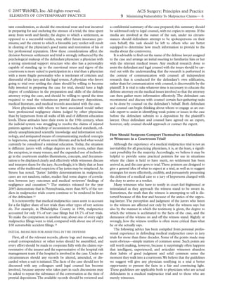 © 2007 WebMD, Inc. All rights reserved.                                                    ACS Surgery: Principles and Practice
ELEMENTS OF CONTEMPORARY PRACTICE                                                  9 Minimizing Vulnerability To Malpractice Claims— 6

tant consideration, as should the emotional wear and tear incurred         a conﬁdential summary of the case prepared; this summary should
in preparing for and enduring the stresses of a trial; the time spent      be addressed only to legal counsel, with no copies to anyone. If the
away from work and family; the degree to which a settlement, as            media are involved at the outset of the suit, under no circum-
opposed to a successful verdict, may affect future insurance pre-          stances should defendants attempt to be spokespersons on their
miums; and the extent to which a favorable jury verdict will result        own behalf; this task should be left to others who are better
in clearing of the physician’s good name and restoration of his or         equipped to determine how much information to provide to the
her professional reputation. How these considerations affect the           media about the controversy.
decision between settlement and trial is strongly inﬂuenced by the            It is advisable to ﬁnd out the name of the defense lawyer assigned
psychological makeup of the defendant physician: a physician with          to the case and arrange an initial meeting to familiarize him or her
a strong emotional support structure who also has a personality            with the relevant medical issues. Any medical research done to
capable of standing up to the emotional stress and rigors of the           assist the defendant and legal counsel with the issues should be car-
courtroom is more suited to participation in a trial than a physician      ried out with the understanding that the research is performed in
with a more fragile personality who is intolerant of criticism and         the context of communication with counsel: all independent
distrustful of the jury and the legal system. A physician who favors       research that is conducted for the defendant’s own ediﬁcation,
going to trial over settling the claim should be willing to become         rather than for communication with counsel, is discoverable by the
fully invested in preparing the case for trial, should have a high         plaintiff. It is vital to take whatever time is necessary to educate the
degree of conﬁdence in the preparation and skills of the defense           defense attorney on the medical issues involved so that the attorney
attorney trying the case, and should be willing to spend the time          can then gather more information effectively. The defendant can
required to read the voluminous pretrial discovery depositions,            recommend and discuss with counsel certain fact-gathering tasks
medical literature, and medical records associated with the case.          to be done by counsel on the defendant’s behalf. Both defendant
   Most physicians with whom we have associated would rather               and counsel can begin thinking about whom to engage as an out-
have professional negligence claims judged by other physicians             side expert to assist in identifying weak points or issues in the case
than by laypersons from all walks of life and of different education       before the defendant submits to a deposition by the plaintiff’s
levels. These attitudes have their roots in the 19th century, when         lawyer. Once defendant and counsel have agreed on an expert,
the judicial system was struggling to resolve the claims of injured        however, only counsel should approach or contact the expert.
patients against a backdrop of inconsistent medical standards, rel-
atively unsophisticated scientiﬁc knowledge and information tech-
nology, and antiquated means of communicating medical concepts             How Should Surgeons Comport Themselves as Defendants
to laypersons, many of whom were illiterate and lacked what would          or Witnesses in a Courtroom Trial?
currently be considered a minimal education. Today, the situation              Although the experience of a medical malpractice trial is not an
is different: jurors with college degrees are the norm, rather than        inevitability for all practicing physicians, it is, at the least, a signiﬁ-
the exception, in many venues, and the expanded use of technolo-           cant possibility for the majority. Accordingly, we believe it may be
gy in the courtroom enables illustrations, concepts, and documen-          helpful to provide some practical pointers for use in situations
tation to be displayed clearly and effectively while witnesses discuss     where the claim is held to have merit, no settlement has been
and interpret them for the jury. Accordingly, it is likely that at least   arrived at, and the case goes to trial.These pointers are designed to
some of the traditional suspicion of lay juries may be misplaced. As       give a general idea of what to expect at a trial, as well as to suggest
Struve has noted, “Juries’ liability determinations in malpractice         strategies for more effectively, credibly, and persuasively presenting
cases are not random; rather, studies ﬁnd some degree of correla-          the defense of a medical case to a jury of laypersons charged with
tion between jury outcomes and medical reviewers’ ﬁndings of               the duty to arrive at a verdict.
negligence and causation.”3 The statistics released for the year               Many witnesses who have to testify in court feel frightened or
2005 demonstrate that in Pennsylvania, more than 80% of the ver-           intimidated as they approach the witness stand to be sworn in.
dicts in malpractice trials courts continue to be rendered in favor        Sometimes, the truth that the witness is attempting to tell is dis-
of the defendant.14                                                        torted because of this fear and because of the antics of the oppos-
   It is noteworthy that medical malpractice cases seem to account         ing lawyer. The perception and judgment of the jurors who listen
for a far higher share of tort trials than other types of tort actions     to the witness are affected not only by what the witness says but
do. For example, in Philadelphia County in 1996, malpractice               also by the manner in which the testimony is given, the degree to
accounted for only 3% of tort case ﬁlings but 18.7% of tort trials.        which the witness is acclimated to the facts of the case, and the
To make the comparison in another way, about one of every eight            demeanor of the witness on and off the witness stand. Rightly or
malpractice ﬁlings went to trial, compared with about one of every         wrongly, how the witness testiﬁes is often more critical than what
100 automobile accident ﬁlings.15                                          he or she actually says.
                                                                               The following advice has been compiled from personal profes-
INITIAL MEASURES FOR ASSISTING IN THE DEFENSE
                                                                           sional experience in defending medical malpractice cases in jury
   First, all of the relevant records, phone logs and messages, and        trials for more than three decades. Some of the points made may
e-mail correspondence or other notes should be assembled, and              seem obvious—simple matters of common sense. Such points are
every effort should be made to cooperate fully with the claims rep-        still worth making, however, because it surprisingly often happens
resentative of the insurer and the representative of the hospital risk     that intelligent, experienced, and articulate witnesses abandon
management team if the hospital is involved in the case. Under no          their habits of good judgment and solid common sense the
circumstances should any records be altered, amended, or dis-              moment they walk into a courtroom.We believe that the guidelines
carded when a suit is initiated.The facts of the case should not be        we suggest will give any physician testifying in a trial a better
discussed with any colleagues until legal counsel has become               opportunity to present the facts in a fair and convincing light.
involved, because anyone who takes part in such discussions may            These guidelines are applicable both to physicians who are actual
be asked to repeat the substance of the conversation at the time of        defendants in a medical malpractice trial and to those who are
pretrial depositions. The available records should be reviewed and         merely witnesses.
 