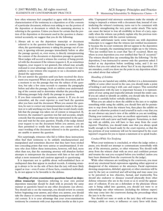 © 2007 WebMD, Inc. All rights reserved.                                                      ACS Surgery: Principles and Practice
ELEMENTS OF CONTEMPORARY PRACTICE                                                9 Minimizing Vulnerability To Malpractice Claims— 9

how often witnesses feel compelled to agree with the examiner’s          sible. Unprepared trial attorneys sometimes make the mistake of
characterization of the testimony in a deposition or of the contents     trying to impeach a witness with a document that, instead of con-
of a particular document, without even asking to see the portion of      tradicting the witness’s testimony, turns out to be consistent with
the deposition or document to which the examining attorney is            it, thereby strengthening the very point under attack. This tactic
referring in the question. Unless you know for certain that the por-     can cause the lawyer to lose all credibility in front of a jury, espe-
tion of the deposition or document used in the question is charac-       cially when the witness can politely explain why the previous testi-
terized accurately, we suggest that you do the following:                mony is consistent with the current testimony.
                                                                             Another unfortunate tactic some lawyers use with deposition
1. Always ask to see the deposition transcript or document
                                                                         transcripts is to suggest that the witness just testiﬁed inconsistent-
   referred to in the question before beginning to answer. Quite
                                                                         ly because the in-court testimony did not appear in the deposition
   often, the questioning attorney is taking the passage out of con-
                                                                         at all. For example, the examining lawyer might say to the witness,
   text, is ignoring relevant passages immediately before or after
                                                                         “You just testiﬁed here in court that ‘fact A’ occurred. Show me
   the passage quoted, or, even worse, is directly misrepresenting
                                                                         where in your deposition you ever testiﬁed that ‘fact A’ occurred.”
   the content of the document or deposition passage in question.
                                                                         The witness should then say something like the following: “At the
   Most judges will accord a witness the courtesy of being provid-
                                                                         deposition, I was instructed to answer only the questions asked. I
   ed with the document if the witness requests it. If, as sometimes
                                                                         looked at my deposition before testifying today, and I do not
   happens, your request is not granted, this refusal may actually
                                                                         believe that you ever asked me about ‘fact A’ in my deposition. If I
   redound to your advantage: jurors are almost certain to be sym-
                                                                         am mistaken, could you show me the point in my deposition where
   pathetic to any witness who requests to see a document and is
                                                                         you asked about that subject?”
   denied the opportunity.
2. Do not answer the question until you have received the docu-            Handling of Exhibits
   ment you requested.When you are given the document, ask for
                                                                            When you are handed any exhibit, whether it is a demonstrative
   a moment to see the passage that was the subject of the ques-
                                                                         exhibit or some other record in the case, you should make a point
   tion, but take a few extra seconds to examine the paragraphs
                                                                         of holding it and moving it with care and respect. This nonverbal
   before and after the passage, both to conﬁrm your understand-
                                                                         communication with the jury is important because it is represen-
   ing of the context and to determine whether the preceding and
                                                                         tative of your caring and respectful attitude toward the entire case.
   following passages help clarify the passage in question.
                                                                         If you are asked to identify an exhibit, you should take the time to
3. If you then remember the question, answer it. If you do not
                                                                         examine it carefully before verbally identifying it.
   remember, ask the court reporter to read back the question
                                                                            When you are asked to show the exhibit to the jury or to explain
   after you have read the document. When you answer the ques-
                                                                         something while using the exhibit, you should ﬁrst ask for permis-
   tion, be sure to correct any misrepresentation made in the ques-
                                                                         sion to step down from the witness box, then place the exhibit on
   tion or to add anything you have found that would clearly estab-
                                                                         an easel or otherwise position it and yourself in such a way that you
   lish that the passage was taken out of context or misquoted. If,
                                                                         do not obstruct any juror’s view of the exhibit as you are testifying.
   however, the examiner’s question was fair and accurate, simply
                                                                         During your testimony, you have an excellent opportunity to make
   concede that the passage says what was represented in the ques-
                                                                         eye contact with each juror and build rapport. Sometimes, in deal-
   tion and wait for the next question. Finally, if the judge denied
                                                                         ing with an exhibit, you will have to face away from the court
   your request to see the document before you answer, you are
                                                                         reporter. Therefore, you should make sure that you always speak
   then permitted to testify that because you cannot recall the
                                                                         loudly enough to be heard easily by the court reporter, so that the
   exact wording of the document referred to in the question, you
                                                                         key portions of your testimony will not be interrupted by the court
   are unable to answer the question.
                                                                         reporter’s requests for you to repeat a statement or to speak louder.
    Not surprisingly, witnesses who fail to follow these instructions
often ﬁnd their testimony to be unfairly mischaracterized and              Conduct While Not Testifying
manipulated and sometimes discover that they have been tricked              When your testimony is concluded, or when the judge orders a
into conceding points that were untrue or unsubstantiated. A wit-        pause, you should not attempt to communicate nonverbally with
ness who does follow these instructions, however, will ﬁnd, more         any of the attorneys, parties, or other witnesses. You should walk
often than not, that the examining attorney will abandon further         away from the witness chair with an erect and conﬁdent posture
attempts to misrepresent the document with him or her and will           and resume the seat you occupied before you testiﬁed (unless you
adopt a more measured and cautious approach to questioning.              have been dismissed from the courtroom by the judge).
    It is important not to quibble about well-established facts or          While other witnesses are testifying in the courtroom, you must
undisputed data that appear in medical records. A winning strate-        avoid any emotional facial expressions signaling either approval or
gy is always to be on the side of facts that the jury will most likely   disapproval of the witnesses or the attorneys. Facial expressions
regard as true—even if some of those facts, considered individual-       showing exasperation, disbelief, approval, or other emotions will be
ly, do not appear to be favorable to the defense.                        seen by the jury as contrived and self-serving and may cause you
                                                                         to be perceived as less objective, factual, and trustworthy. You
   Handling of cross-examination questions based on depo-                should also endeavor to distance yourself physically from other
sition transcript Questions referring to your own pretrial               defense witnesses who are in the room so as to avoid the appear-
deposition transcript should be dealt with in precisely the same         ance of collusion. If you are a defendant or the physician whose
manner as questions based on any other documents (see above).            care is being called into question, you should not wave to or
You should ask to see the transcript, you should review its context      acknowledge any other witnesses (including the defense expert)
before beginning your answer, and when you answer, you should            who may come into the courtroom during the proceedings when
take the chance to correct any misleading assumptions or add cru-        the jury is in the room.
cial context. It is to your advantage that your cross-examination           You should not stare or smile at the jury: they will resent any
testimony be consistent with your deposition insofar as this is pos-     attempt, subtle or overt, to inﬂuence or curry favor with them.
 