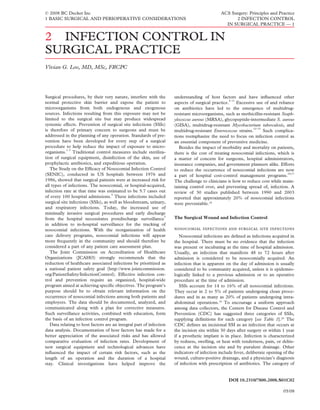 © 2008 BC Decker Inc                                                                          ACS Surgery: Principles and Practice
1 BASIC SURGICAL AND PERIOPERATIVE CONSIDERATIONS                                                   2 INFECTION CONTROL
                                                                                                IN SURGICAL PRACTICE — 1


2 INFECTION CONTROL IN
SURGICAL PRACTICE
Vivian G. Loo, MD, MSc, FRCPC




Surgical procedures, by their very nature, interfere with the        understanding of host factors and have inﬂuenced other
                                                                                                  6–11
normal protective skin barrier and expose the patient to             aspects of surgical practice.     Excessive use of and reliance
microorganisms from both endogenous and exogenous                    on antibiotics have led to the emergence of multidrug-
sources. Infections resulting from this exposure may not be          resistant microorganisms, such as methicillin-resistant Staph-
limited to the surgical site but may produce widespread              ylococcus aureus (MRSA), glycopeptide-intermediate S. aureus
systemic effects. Prevention of surgical site infections (SSIs)      (GISA), multidrug-resistant Mycobacterium tuberculosis, and
                                                                                                               12–15
is therefore of primary concern to surgeons and must be              multidrug-resistant Enterococcus strains.       Such complica-
addressed in the planning of any operation. Standards of pre-        tions reemphasize the need to focus on infection control as
vention have been developed for every step of a surgical             an essential component of preventive medicine.
procedure to help reduce the impact of exposure to micro-               Besides the impact of morbidity and mortality on patients,
            1–3
organisms. Traditional control measures include steriliza-           there is the cost of treating nosocomial infections, which is
tion of surgical equipment, disinfection of the skin, use of         a matter of concern for surgeons, hospital administrators,
prophylactic antibiotics, and expeditious operation.                 insurance companies, and government planners alike. Efforts
   The Study on the Efﬁcacy of Nosocomial Infection Control          to reduce the occurrence of nosocomial infections are now
(SENIC), conducted in US hospitals between 1976 and                  a part of hospital cost-control management programs.
                                                                                                                                 16,17

1986, showed that surgical patients were at increased risk for       The challenge to clinicians is how to reduce cost while main-
all types of infections. The nosocomial, or hospital-acquired,       taining control over, and preventing spread of, infection. A
infection rate at that time was estimated to be 5.7 cases out        review of 30 studies published between 1990 and 2003
                                     4
of every 100 hospital admissions. These infections included          reported that approximately 20% of nosocomial infections
surgical site infections (SSIs), as well as bloodstream, urinary,    were preventable.18
and respiratory infections. Today, the increased use of
minimally invasive surgical procedures and early discharge
                                                                 5
from the hospital necessitates postdischarge surveillance            The Surgical Wound and Infection Control
in addition to in-hospital surveillance for the tracking of
nosocomial infections. With the reorganization of health                  
care delivery programs, nosocomial infections will appear               Nosocomial infections are deﬁned as infections acquired in
more frequently in the community and should therefore be             the hospital. There must be no evidence that the infection
considered a part of any patient care assessment plan.               was present or incubating at the time of hospital admission.
   The Joint Commission on Accreditation of Healthcare               Usually, an infection that manifests 48 to 72 hours after
Organizations (JCAHO) strongly recommends that the                   admission is considered to be nosocomially acquired. An
reduction of healthcare associated infections be prioritized as      infection that is apparent on the day of admission is usually
a national patient safety goal (http://www.jointcommission.          considered to be community acquired, unless it is epidemio-
org/PatientSafety/InfectionControl). Effective infection con-        logically linked to a previous admission or to an operative
trol and prevention require an organized, hospital-wide              procedure at the time of admission.
program aimed at achieving speciﬁc objectives. The program’s            SSIs account for 14 to 16% of all nosocomial infections.
purpose should be to obtain relevant information on the              They occur in 2 to 5% of patients undergoing clean proce-
occurrence of nosocomial infections among both patients and          dures and in as many as 20% of patients undergoing intra-
employees. The data should be documented, analyzed, and              abdominal operations.19 To encourage a uniform approach
communicated along with a plan for corrective measures.              among data collectors, the Centers for Disease Control and
Such surveillance activities, combined with education, form          Prevention (CDC) has suggested three categories of SSIs,
the basis of an infection control program.                           supplying deﬁnitions for each category [see Table 1].20 The
   Data relating to host factors are an integral part of infection   CDC deﬁnes an incisional SSI as an infection that occurs at
data analysis. Documentation of host factors has made for a          the incision site within 30 days after surgery or within 1 year
better appreciation of the associated risks and has allowed          if a prosthetic implant is in place. Infection is characterized
comparative evaluation of infection rates. Development of            by redness, swelling, or heat with tenderness, pain, or dehis-
new surgical equipment and technological advances have               cence at the incision site and by purulent drainage. Other
inﬂuenced the impact of certain risk factors, such as the            indicators of infection include fever, deliberate opening of the
length of an operation and the duration of a hospital                wound, culture-positive drainage, and a physician’s diagnosis
stay. Clinical investigations have helped improve the                of infection with prescription of antibiotics. The category of


                                                                                                  DOI 10.2310/7800.2008.S01C02

                                                                                                                                05/08
 