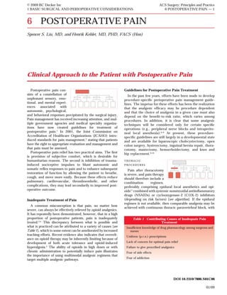 © 2009 BC Decker Inc                                                                         ACS Surgery: Principles and Practice
1 BASIC SURGICAL AND PERIOPERATIVE CONSIDERATIONS                                              6 POSTOPERATIVE PAIN — 1



6 POSTOPERATIVE PAIN
Spencer S. Liu, MD, and Henrik Kehlet, MD, PHD, FACS (Hon)




Clinical Approach to the Patient with Postoperative Pain

   Postoperative pain con-                                         Guidelines for Postoperative Pain Treatment
sists of a constellation of                                           In the past few years, efforts have been made to develop
unpleasant sensory, emo-                                           procedure-speciﬁc perioperative pain management guide-
tional, and mental experi-                                         lines. The impetus for these efforts has been the realization
ences associated with                                              that the analgesic efﬁcacy may be procedure dependent
autonomic, psychological,                                          and that the choice of analgesia in a given case must also
and behavioral responses precipitated by the surgical injury.      depend on the beneﬁt-to-risk ratio, which varies among
Pain management has received increasing attention, and mul-        procedures. In addition, it is clear that some analgesic
tiple government agencies and medical specialty organiza-          techniques will be considered only for certain speciﬁc
tions have now created guidelines for treatment of                 operations (e.g., peripheral nerve blocks and intraperito-
postoperative pain.1 In 2001, the Joint Commission on              neal local anesthesia).6–8 At present, these procedure-
Accreditation of Healthcare Organizations (JCAHO) intro-           speciﬁc guidelines are still largely in a developmental state
duced standards for pain management,2 stating that patients        and are available for laparoscopic cholecystectomy, open
have the right to appropriate evaluation and management and        colon surgery, hysterectomy, inguinal hernia repair, thora-
that pain must be assessed.                                        cotomy, mastectomy, hemorrhoidectomy, and knee and
   Postoperative pain relief has two practical aims. The ﬁrst      hip replacement.9,10
is provision of subjective comfort, which is desirable for
humanitarian reasons. The second is inhibition of trauma-          thoracic
induced nociceptive impulses to blunt autonomic and                procedures
somatic reﬂex responses to pain and to enhance subsequent             Pain after thoracotomy
restoration of function by allowing the patient to breathe,        is severe, and pain therapy
cough, and move more easily. Because these effects reduce          should therefore include a
pulmonary, cardiovascular, thromboembolic, and other               combination       regimen,
complications, they may lead secondarily to improved post-         preferably comprising epidural local anesthetics and opi-
operative outcome.                                                 oids11 combined with systemic nonsteroidal antiinﬂammatory
                                                                   drugs (NSAIDs) or cyclooxygenase-2 (COX-2) inhibitors
Inadequate Treatment of Pain                                       (depending on risk factors) [see algorithm]. If the epidural
                                                                   regimen is not available, then comparable analgesia may be
   A common misconception is that pain, no matter how
                                                                   achieved with continuous thoracic paravertebral block, with
severe, can always be effectively relieved by opioid analgesics.
It has repeatedly been demonstrated, however, that in a high
proportion of postoperative patients, pain is inadequately               Table 1 Contributing Causes of Inadequate Pain
treated.3,4 This discrepancy between what is possible and                                 Treatment
what is practiced can be attributed to a variety of causes [see     Insufﬁcient knowledge of drug pharmacology among surgeons and
Table 1], which to some extent can be ameliorated by increased         nurses
teaching efforts. Recent evidence also indicates that overreli-     Uniform (p.r.n.) prescriptions
ance on opioid therapy may be inherently limiting because of
development of both acute tolerance and opioid-induced              Lack of concern for optimal pain relief
hyperalgesia.5 The ability of opioids in high doses or with         Failure to give prescribed analgesics
chronic administration to potentially induce pain illustrates       Fear of side effects
the importance of using multimodal analgesic regimens that
                                                                    Fear of addiction
target multiple analgesic pathways.




                                                                                                        DOI 10.2310/7800.S01C06

                                                                                                                            01/09
 