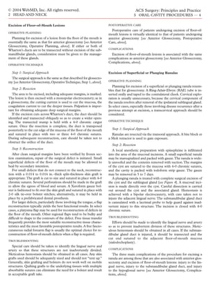 © 2004 WebMD, Inc. All rights reserved.                                                      ACS Surgery: Principles and Practice
2 HEAD AND NECK                                                                             5 ORAL CAVITY PROCEDURES — 4

Excision of Floor-of-Mouth Lesions                                       POSTOPERATIVE CARE
                                                                           Postoperative care of patients undergoing excision of ﬂoor-of-
OPERATIVE PLANNING
                                                                         mouth lesions is virtually identical to that of patients undergoing
   Planning for excision of a lesion from the ﬂoor of the mouth is       anterior glossectomy [see Anterior Glossectomy, Postoperative
essentially the same as that for anterior glossectomy [see Anterior      Care, above].
Glossectomy, Operative Planning, above]. If either or both of
Wharton’s ducts are to be transected without excision of the sub-        COMPLICATIONS
mandibular glands, consideration must be given to the manage-              Excision of ﬂoor-of-mouth lesions is associated with the same
ment of these glands.                                                    complications as anterior glossectomy [see Anterior Glossectomy,
                                                                         Complications, above].
OPERATIVE TECHNIQUE

  Step 1: Surgical Approach                                              Excision of Superﬁcial or Plunging Ranulas
 The surgical approach is the same as that described for glossecto-
my [see Anterior Glossectomy, Operative Technique, Step 1, above].       OPERATIVE PLANNING

                                                                            Planning for excision of a superﬁcial or plunging ranula resem-
  Step 2: Resection                                                      bles that for glossectomy. A Ring-Adair-Elwyn (RAE) tube is in-
   The area to be excised, including adequate margins, is marked.        serted orally and taped to the contralateral cheek. Cervical explo-
The lesion is then excised with a monopolar electrocautery; as in        ration is usually unnecessary, because the cervical component of
a glossectomy, the cutting current is used to cut the mucosa, the        the ranula resolves after removal of the ipsilateral sublingual gland.
coagulation current to cut the deeper tissues. Palpation is impor-       In select cases, especially those involving disease recurrence after a
tant for obtaining adequate deep surgical margins.                       previous attempt at excision, a transcervical approach should be
   If the excision cuts across Wharton’s duct, the duct should be        considered.
identiﬁed and transected obliquely so as to create a wider open-
ing. The transected stump is held with a 4-0 chromic catgut              OPERATIVE TECHNIQUE
suture. Once the resection is complete, the duct is transposed
posteriorly to the cut edge of the mucosa of the ﬂoor of the mouth         Step 1: Surgical Approach
and sutured in place with two or three 4-0 chromic sutures.                Ranulas are resected via the transoral approach. A bite block or
During subsequent reconstruction, care should be taken not to            a Molt retractor is used to gain exposure.
obstruct the oriﬁce of the duct.
                                                                           Step 2: Resection
  Step 3: Reconstruction                                                    A local anesthetic preparation with epinephrine is inﬁltrated
   After clean surgical margins have been veriﬁed by frozen sec-         into the area of the mucosal incisions. A small superﬁcial ranula
tion examination, repair of the surgical defect is initiated. Small      may be marsupialized and packed with gauze.The ranula is wide-
superﬁcial defects of the ﬂoor of the mouth may be allowed to            ly unroofed and the contents removed with suction.The margins
heal by secondary intention.                                             of the cyst are sutured to the mucosa with 4-0 chromic sutures,
   For small defects that do not connect to the neck, reconstruc-        and the cavity is packed with iodoform strip gauze. The gauze
tion with a 0.014 to 0.016 in.–thick split-thickness skin graft is       may be removed in 5 to 7 days.
appropriate.The graft is cut to size and sutured in place with 4-0          A plunging ranula is treated with complete surgical excision of
chromic sutures. Several perforations should be made in the graft        the cyst and the sublingual gland [see Figure 4]. A mucosal inci-
to allow the egress of blood and serum. A Xeroform gauze bol-            sion is made directly over the cyst. Careful dissection is carried
ster is fashioned to ﬁt over the skin graft and sutured in place with    out around the cyst and the associated gland. Hemostasis is
2-0 silk tie-over bolster stitches; alternatively, it may be held in     achieved with a bipolar electrocautery, with care taken not to
place by a prefabricated dental prosthesis.                              injure the adjacent lingual nerve. The submandibular gland duct
   For larger defects, particularly those involving the tongue, a ﬂap    is cannulated with a lacrimal probe to help guard against inad-
reconstruction typically yields the best functional results. In select   vertent injury to this structure. The incision is closed with 4-0
cases, a platysma ﬂap may be used for reconstruction of defects in       chromic suture.
the ﬂoor of the mouth. Other regional ﬂaps tend to be bulky and
difﬁcult to shape to the contours of the defect. Free tissue transfer    TROUBLESHOOTING
frequently provides the most suitable reconstructive tissue charac-         Efforts should be made to identify the lingual nerve and artery
teristics and the most favorable postoperative results. A free fascio-   so as to prevent inadvertent division of these structures. Metic-
cutaneous radial forearm ﬂap is usually the optimal choice for re-       ulous hemostasis should be obtained in all cases. If the subman-
construction of ﬂoor-of-mouth defects when a ﬂap is required.            dibular gland duct is injured, it should be transected and the
                                                                         cut end sutured to the adjacent ﬂoor-of-mouth mucosa
TROUBLESHOOTING
                                                                         (sialodochoplasty).
   Special care should be taken to identify the lingual nerve and
artery so that these structures are not inadvertently divided.           COMPLICATIONS
Meticulous hemostasis should be obtained in all cases. Any skin             The three main complications of the procedure for excising a
grafts used should be adequately sized and should not “tent up.”         ranula are among those that are also associated with anterior glos-
Generally, skin grafting and bolsters do not work well on mobile         sectomy and excision of ﬂoor-of-mouth lesions: injury to the lin-
structures. Quilting grafts to the underlying tissues with multiple      gual nerve, injury to the submandibular gland duct, and injury
absorbable sutures can eliminate the need for a bolster and result       to the hypoglossal nerve [see Anterior Glossectomy, Complica-
in acceptable graft take.                                                tions, above].
 