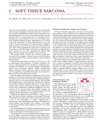 © 2007 WebMD, Inc. All rights reserved.                                                      ACS Surgery: Principles and Practice
3 BREAST, SKIN, AND SOFT TISSUE                                                                              8 Soft Tissue Sarcoma — 1



8         SOFT TISSUE SARCOMA
Eric Kimchi, M.D., Herbert Zeh, M.D., F.A.C.S., Yixing Jiang, M.D., Ph.D., Kevin Staveley-O’Carroll, M.D., Ph.D., F.A.C.S.




                                                                        Pathologic Classiﬁcation, Staging, and Prognosis
Soft tissue sarcoma (STS) is a collective term for an unusual and
diverse group of malignancies that arise from cells of the embry-          STS may be broadly categorized on the basis of the tissue type
onic mesoderm. Although tissues derived from the mesoderm con-          from which the tumor is believed to have originated [see Table 1].
tain approximately 75% of the cells in the human body, sarcomas         Subtypes within a particular histologic category may be deﬁned by
represent only 1% of adult tumors and 15% of pediatric tumors.          means of histochemistry, ﬂow cytometry, electron microscopy, tis-
Sarcomas may occur anywhere in the body and comprise more               sue culture, and cytogenetic analysis.This more detailed classiﬁca-
than 50 distinct histologic subtypes. Approximately 43% of STSs         tion can be useful in determining which therapy is to be employed
occur in the extremities, 15% in the retroperitoneum, 10% in the        for a given tumor, but it is not part of the staging system set forth
trunk, 19% in the viscera, and 13% in other locations.1 In addition,    by the American Joint Commission on Cancer (AJCC) [see Tables
some sarcomas occur in the GI tract. It has been estimated that in      2 and 3], which is the one most widely employed at present. The
2007, there will be approximately 9,220 cases of sarcoma in the         best indicator of a tumor’s biologic aggressiveness and metastatic
United States, with 3,560 deaths.2 STS-related mortality has been       potential is its grade, regardless of its histologic type.The histolog-
quite constant over the years, indicating that relatively little        ic grade is deﬁned by the tumor’s cellularity, nuclear atypia, degree
progress has been made in the treatment of most sarcomas.               of necrosis, and mitotic activity. Determining the grade of a par-
   The etiology of STS is unclear and somewhat controversial.           ticular specimen on the basis of these characteristics can be difﬁ-
Genetic factors, irradiation, chemical exposure, and lymphedema         cult; as prospective reviews have shown, expert pathologists may
have all been shown to have a strong correlation with the evolution     differ by as much as 40% in their assessments of specimens.15,16
of these lesions.                                                          The AJCC staging system integrates tumor grade, tumor size,
   Chromosomal abnormalities associated with STS may be due             depth of tissue invasion, degree of nodal involvement, and pres-
to translocations, point mutations, or deletions resulting in bal-      ence or absence of metastases. It should be kept in mind that time
anced or unbalanced karyotypes. Mutations in regulatory genes,          and anatomic location, in concert with tumor size and grade, help
especially p53 and RB1, are a common ﬁnding.3,4 In particular,          determine the likely outcome and the type of recurrence that
persons with Li-Fraumeni syndrome, familial retinoblastoma,             might be expected. Different staging variables tend to be more
Werner syndrome, Gardner syndrome, tuberous sclerosis, basal            strongly related to some outcomes than to others. Tumor grade is
cell nevus syndrome, or neuroﬁbromatosis have an increased inci-        related to early recurrence, tumor size is related to late recurrence,
dence of STS (and of other tumors as well).1                            and anatomic location is related to the site or sites at which metas-
   Ionizing radiation has long been recognized as a factor predis-      tases are found.17
posing to the development of osteosarcoma and STS. It may exert
this effect at doses as low as 8 Gy. Sarcomas arising from radiation
exposure often do not become clinically apparent until long after       Clinical Evaluation and
the inciting exposure; consequently, they are frequently associated     Investigative Studies
with deﬁnitive radiation treatments that lead to a long expected           STS typically presents as an asymp-
survival, such as may be provided in the setting of breast cancer,      tomatic mass. Such masses are fre-
cervical cancer, lymphoma, or childhood malignancies. The most          quently painless and large, and they
common of the sarcomas linked with radiation exposure are               often are brought to patients’ attention
osteosarcoma (accounting for 35% of radiation-related STS) and          by a history of recent trauma to the
malignant ﬁbrous histiocytomas (accounting for 22%).5                   area [see Figure 1]. Approximately 38%
   Chemical carcinogenesis has been linked to a variety of sarco-       are larger than 10 cm at presentation, with the remaining 62%
mas. The thorium dioxide–containing contrast agent Thorotrast,          about equally divided between those that are 5 cm or smaller and
vinyl chloride, and arsenic all have been conclusively shown to play    those that are larger than 5 cm but not larger than 10 cm.1
a role in the development of hepatic angiosarcomas.6-8                     The optimal modality for imaging a sarcoma remains a matter
Phenoxyacetic acids, chlorophenols, and dioxins, which have been        of debate. Although it is accepted that for extremity lesions, mag-
used in industry and agriculture, may contribute to the genesis         netic resonance imaging provides more information than comput-
of STS, but the precise causal relations are unclear and remain         ed tomography, a 1997 study by the Radiology Diagnostic
controversial.9-11                                                      Oncology Group did not ﬁnd MRI to possess any signiﬁcant
   Chronic lymphedema occurring after lymphadenectomy or sec-           advantages over CT in this setting [see Figure 2].18 Positron emis-
ondary to ﬁlarial infection is a well-documented predisposing fac-      sion tomography (PET), either alone or in combination with CT
tor for the development of lymphangiosarcomas.12,13                     (PET/CT), does not currently have a clearly deﬁned role in the
   The relation between trauma and sarcoma development contin-          workup and diagnosis of STS, but it does appear to be useful for
ues to be highly controversial. Perhaps the best evidence for a         identifying the sites of distant metastases and, in particular, for
causal connection between the two is that parturition and extrem-       determining the response to adjuvant therapy in patients with gas-
ity injuries have a predilection for giving rise to desmoid tumors.14   trointestinal stromal tumors (GISTs).19
 