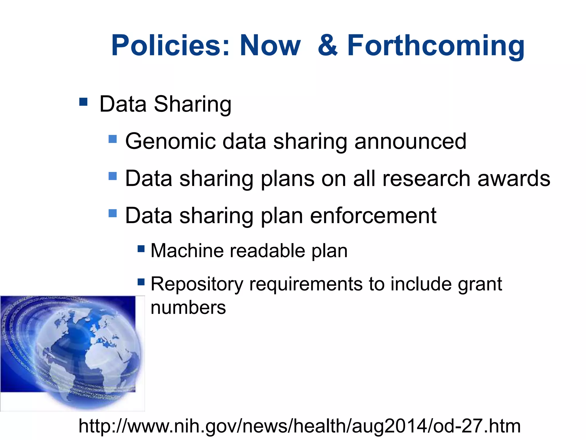 Policies: Now & Forthcoming
 Data Sharing
 Genomic data sharing announced
 Data sharing plans on all research awards
 Data sharing plan enforcement
 Machine readable plan
 Repository requirements to include grant
numbers
http://www.nih.gov/news/health/aug2014/od-27.htm
 