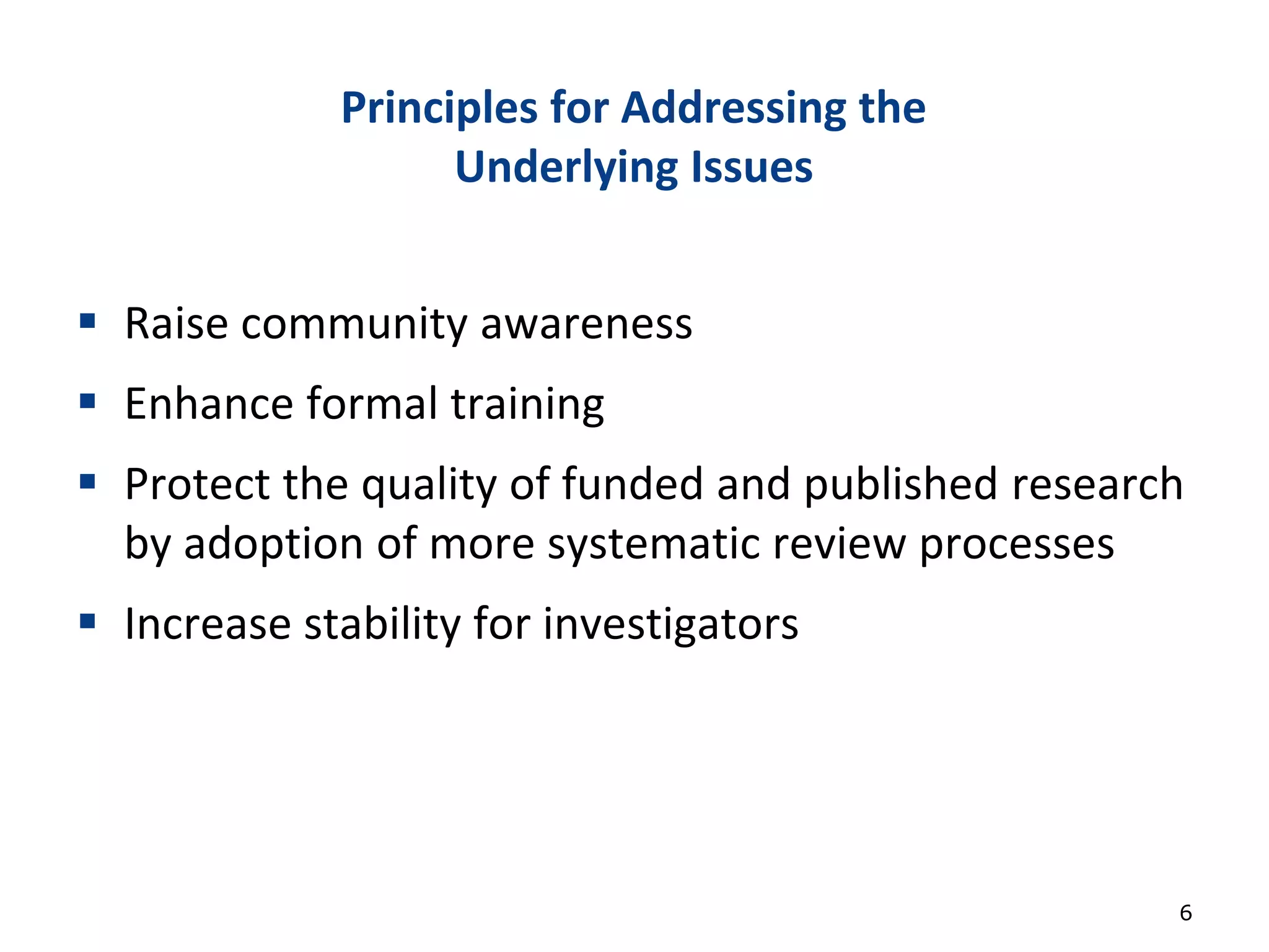 Principles for Addressing the
Underlying Issues
 Raise community awareness
 Enhance formal training
 Protect the quality of funded and published research
by adoption of more systematic review processes
 Increase stability for investigators
6
 