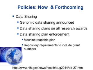 Policies: Now & Forthcoming
 Data Sharing
 Genomic data sharing announced
 Data sharing plans on all research awards
 Data sharing plan enforcement
 Machine readable plan
 Repository requirements to include grant
numbers
http://www.nih.gov/news/health/aug2014/od-27.htm
 