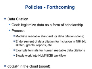 Policies - Forthcoming
 Data Citation
 Goal: legitimize data as a form of scholarship
 Process:
 Machine readable standard for data citation (done)
 Endorsement of data citation for inclusion in NIH bib
sketch, grants, reports, etc.
 Example formats for human readable data citations
 Slowly work into NLM/NCBI workflow
 dbGaP in the cloud (soon!)
 