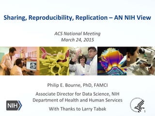 Sharing, Reproducibility, Replication – AN NIH View
ACS National Meeting
March 24, 2015
Philip E. Bourne, PhD, FAMCI
Associate Director for Data Science, NIH
Department of Health and Human Services
With Thanks to Larry Tabak 1
 